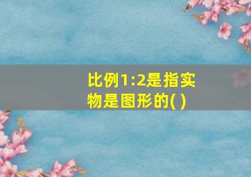 比例1:2是指实物是图形的( )